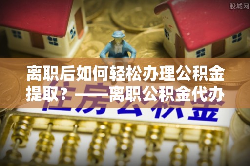 镇宁离职后如何轻松办理公积金提取？——离职公积金代办提取服务详解