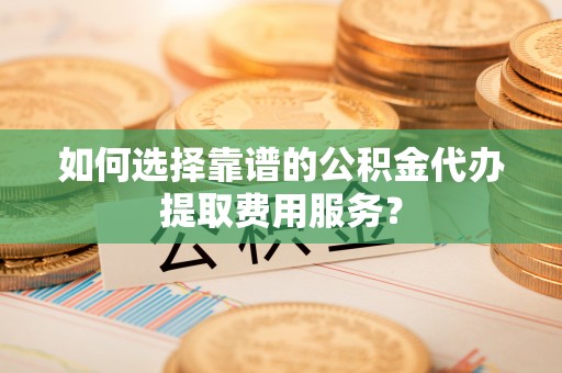 镇宁如何选择靠谱的公积金代办提取费用服务？