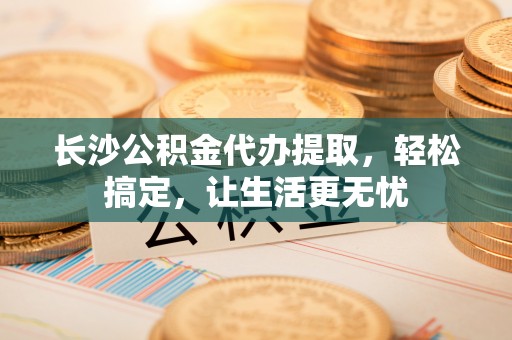 镇宁长沙公积金代办提取，轻松搞定，让生活更无忧