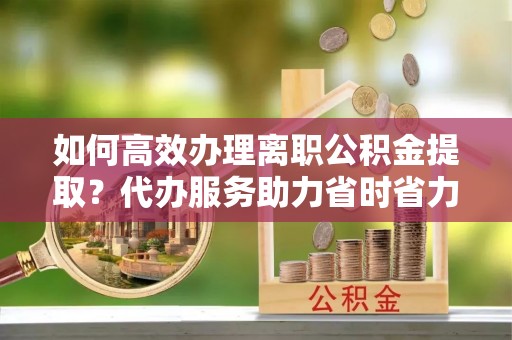 镇宁如何高效办理离职公积金提取？代办服务助力省时省力